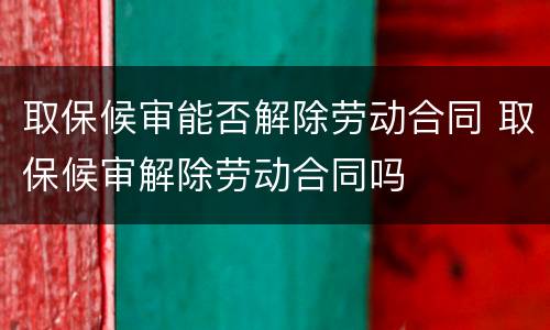 取保候审能否解除劳动合同 取保候审解除劳动合同吗