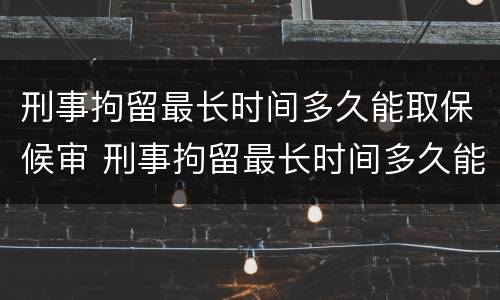 刑事拘留最长时间多久能取保候审 刑事拘留最长时间多久能取保候审呀