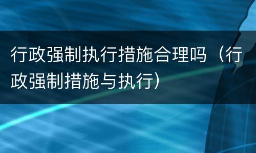 行政强制执行措施合理吗（行政强制措施与执行）