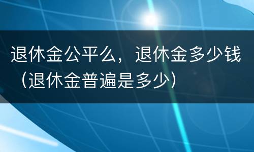 退休金公平么，退休金多少钱（退休金普遍是多少）