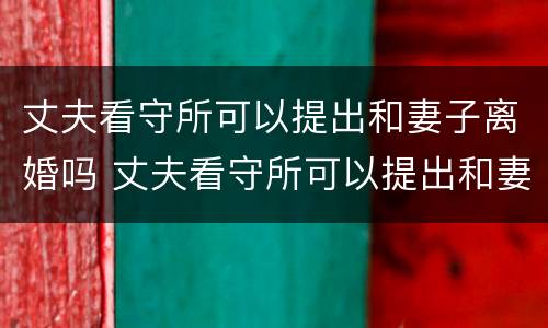 丈夫看守所可以提出和妻子离婚吗 丈夫看守所可以提出和妻子离婚吗知乎