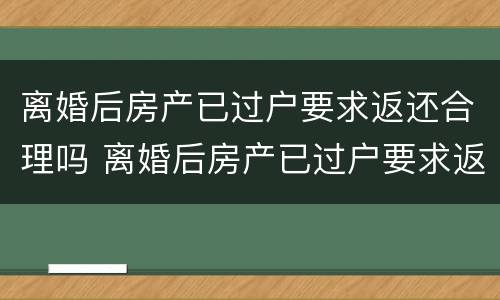 离婚后房产已过户要求返还合理吗 离婚后房产已过户要求返还合理吗知乎