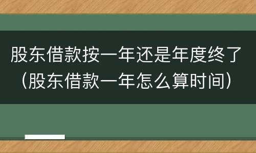 股东借款按一年还是年度终了（股东借款一年怎么算时间）