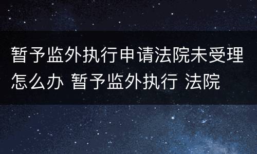 暂予监外执行申请法院未受理怎么办 暂予监外执行 法院