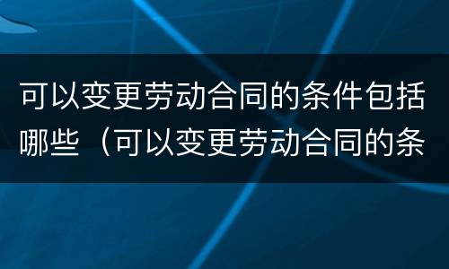 可以变更劳动合同的条件包括哪些（可以变更劳动合同的条件包括哪些条款）