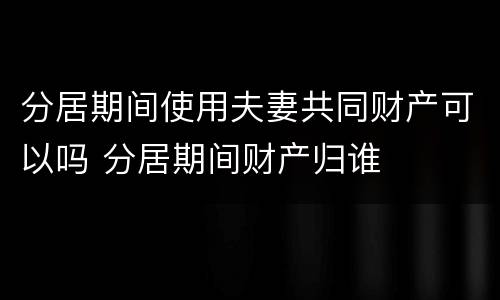 分居期间使用夫妻共同财产可以吗 分居期间财产归谁