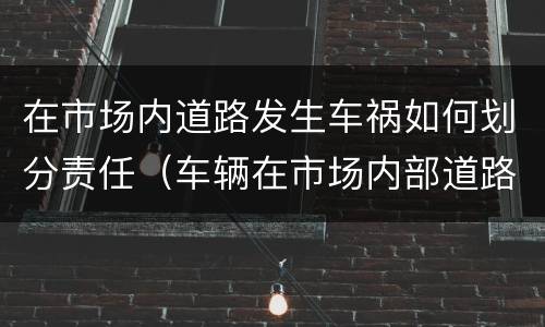 在市场内道路发生车祸如何划分责任（车辆在市场内部道路发生事故）