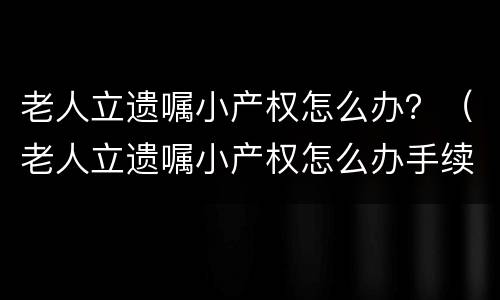 老人立遗嘱小产权怎么办？（老人立遗嘱小产权怎么办手续）