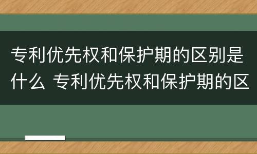 专利优先权和保护期的区别是什么 专利优先权和保护期的区别是什么呢