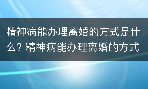 精神病能办理离婚的方式是什么? 精神病能办理离婚的方式是什么意思