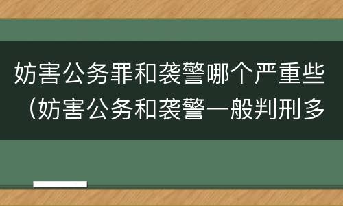 妨害公务罪和袭警哪个严重些（妨害公务和袭警一般判刑多久）