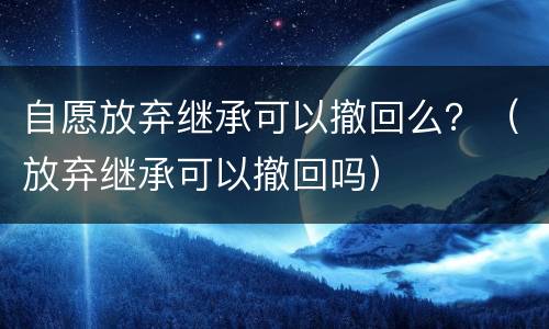 自愿放弃继承可以撤回么？（放弃继承可以撤回吗）