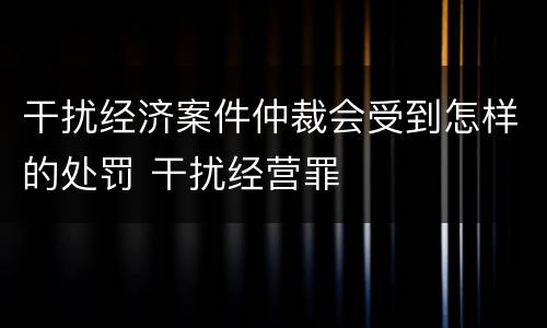 干扰经济案件仲裁会受到怎样的处罚 干扰经营罪