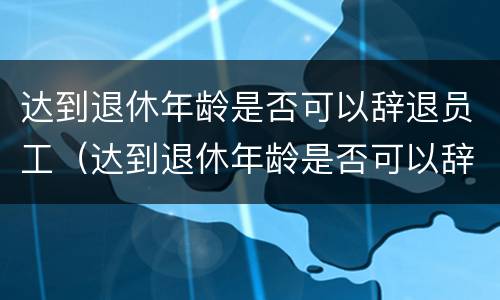 达到退休年龄是否可以辞退员工（达到退休年龄是否可以辞退员工了）