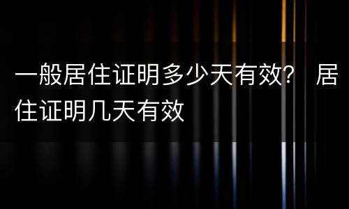 一般居住证明多少天有效？ 居住证明几天有效