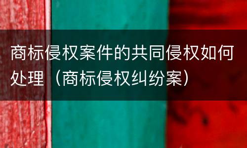 商标侵权案件的共同侵权如何处理（商标侵权纠纷案）