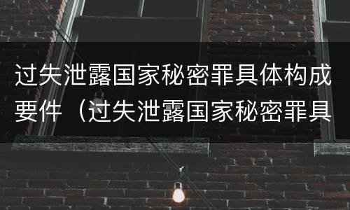 过失泄露国家秘密罪具体构成要件（过失泄露国家秘密罪具体构成要件有哪些）