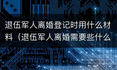 退伍军人离婚登记时用什么材料（退伍军人离婚需要些什么材料）