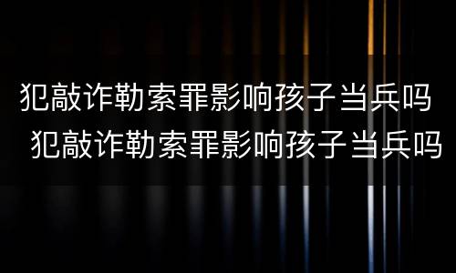 犯敲诈勒索罪影响孩子当兵吗 犯敲诈勒索罪影响孩子当兵吗知乎