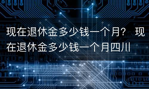 现在退休金多少钱一个月？ 现在退休金多少钱一个月四川