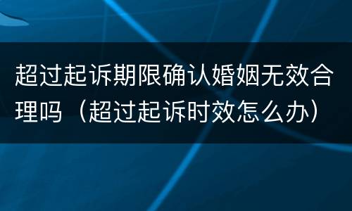 超过起诉期限确认婚姻无效合理吗（超过起诉时效怎么办）