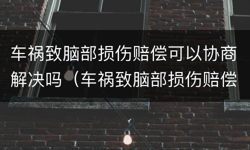 车祸致脑部损伤赔偿可以协商解决吗（车祸致脑部损伤赔偿可以协商解决吗知乎）