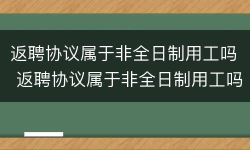 返聘协议属于非全日制用工吗 返聘协议属于非全日制用工吗怎么写