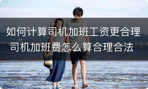 如何计算司机加班工资更合理 司机加班费怎么算合理合法