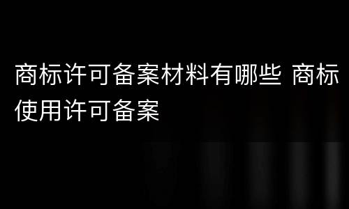 商标许可备案材料有哪些 商标使用许可备案