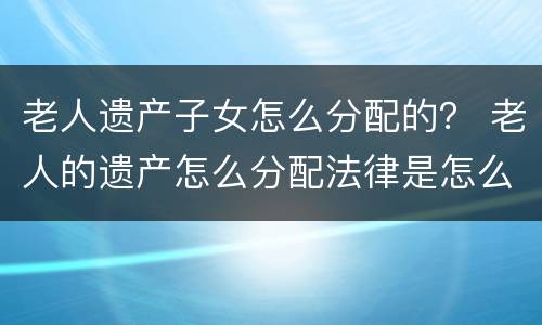 老人遗产子女怎么分配的？ 老人的遗产怎么分配法律是怎么规定的