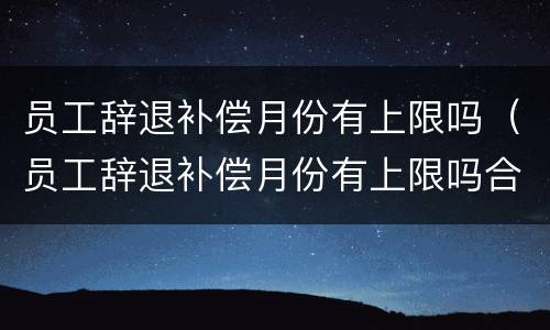 员工辞退补偿月份有上限吗（员工辞退补偿月份有上限吗合法吗）