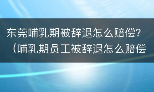 东莞哺乳期被辞退怎么赔偿？（哺乳期员工被辞退怎么赔偿）