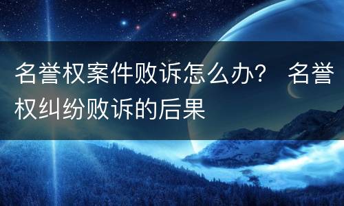 名誉权案件败诉怎么办？ 名誉权纠纷败诉的后果