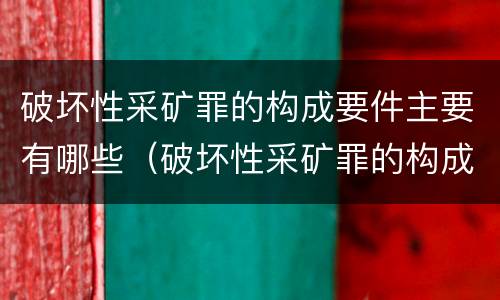 破坏性采矿罪的构成要件主要有哪些（破坏性采矿罪的构成要件主要有哪些内容）