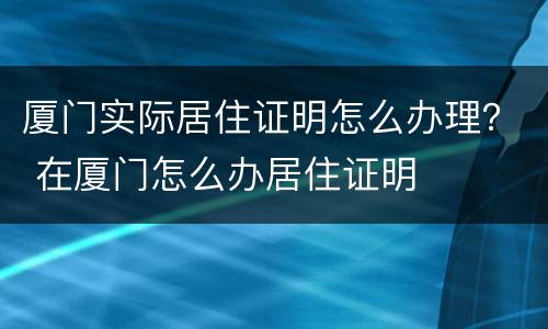 厦门实际居住证明怎么办理？ 在厦门怎么办居住证明