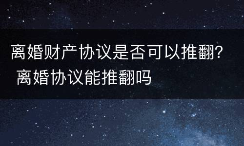 离婚财产协议是否可以推翻？ 离婚协议能推翻吗