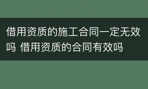 借用资质的施工合同一定无效吗 借用资质的合同有效吗