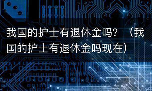 我国的护士有退休金吗？（我国的护士有退休金吗现在）