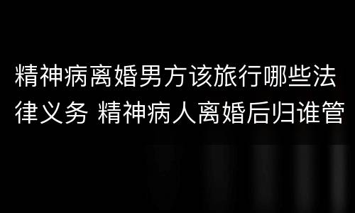 精神病离婚男方该旅行哪些法律义务 精神病人离婚后归谁管