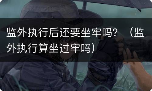 监外执行后还要坐牢吗？（监外执行算坐过牢吗）