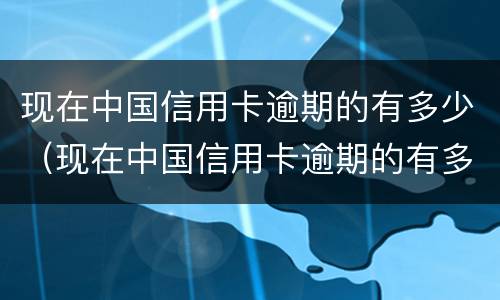 现在中国信用卡逾期的有多少（现在中国信用卡逾期的有多少了）