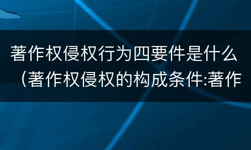 著作权侵权行为四要件是什么（著作权侵权的构成条件:著作权侵权的构成要件是什么）