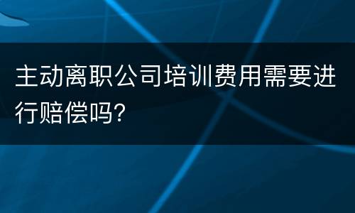 主动离职公司培训费用需要进行赔偿吗？