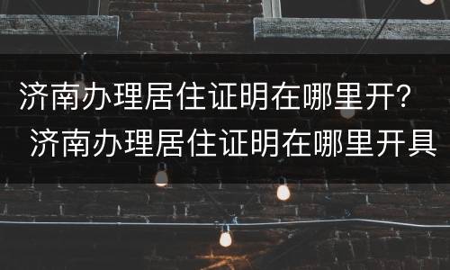 济南办理居住证明在哪里开？ 济南办理居住证明在哪里开具