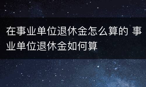 在事业单位退休金怎么算的 事业单位退休金如何算