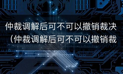 仲裁调解后可不可以撤销裁决（仲裁调解后可不可以撤销裁决书）