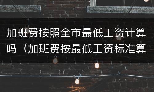 加班费按照全市最低工资计算吗（加班费按最低工资标准算合理么）