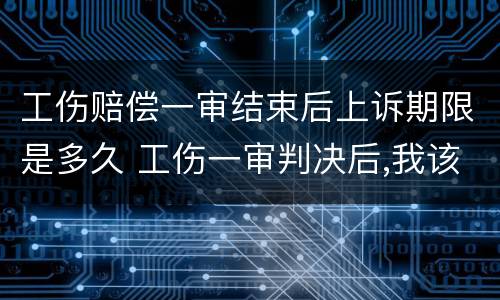 工伤赔偿一审结束后上诉期限是多久 工伤一审判决后,我该怎么办