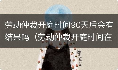 劳动仲裁开庭时间90天后会有结果吗（劳动仲裁开庭时间在60天以后）