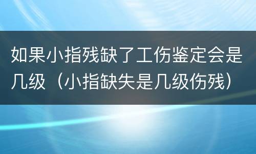 如果小指残缺了工伤鉴定会是几级（小指缺失是几级伤残）